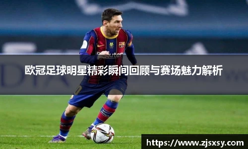 欧冠足球明星精彩瞬间回顾与赛场魅力解析