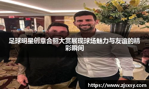 足球明星创意合照大赏展现球场魅力与友谊的精彩瞬间