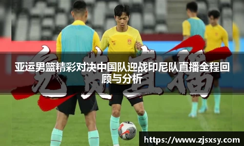 亚运男篮精彩对决中国队迎战印尼队直播全程回顾与分析