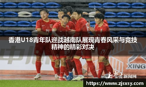香港U18青年队迎战越南队展现青春风采与竞技精神的精彩对决